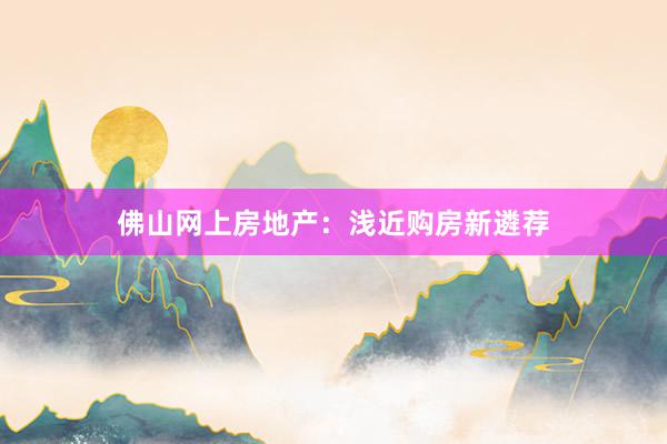 佛山网上房地产：浅近购房新遴荐