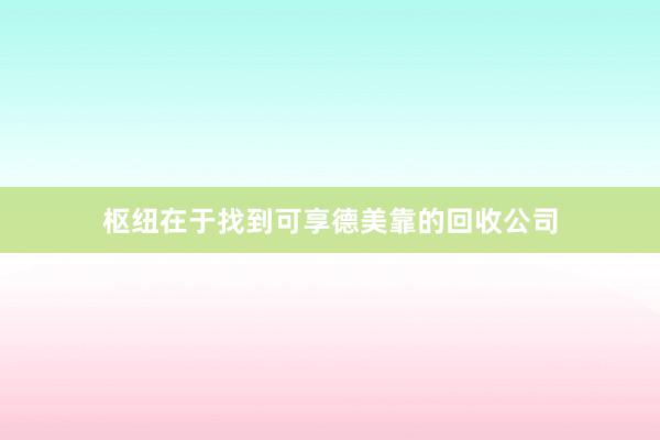 枢纽在于找到可享德美靠的回收公司